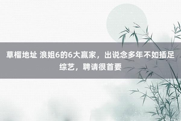 草榴地址 浪姐6的6大赢家，出说念多年不如插足综艺，聘请很首要