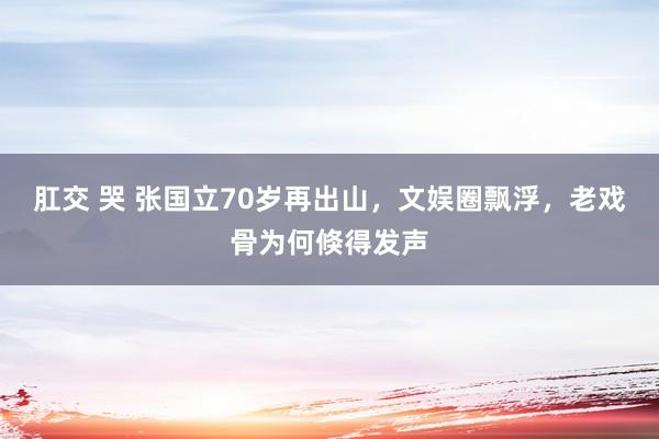 肛交 哭 张国立70岁再出山，文娱圈飘浮，老戏骨为何倏得发声