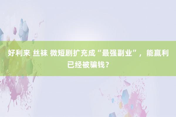 好利来 丝袜 微短剧扩充成“最强副业”，能赢利已经被骗钱？