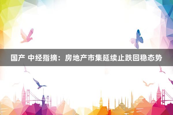 国产 中经指摘：房地产市集延续止跌回稳态势