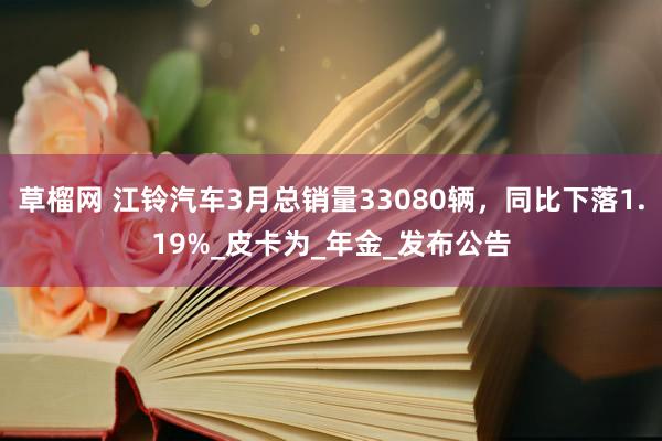 草榴网 江铃汽车3月总销量33080辆，同比下落1.19%_皮卡为_年金_发布公告