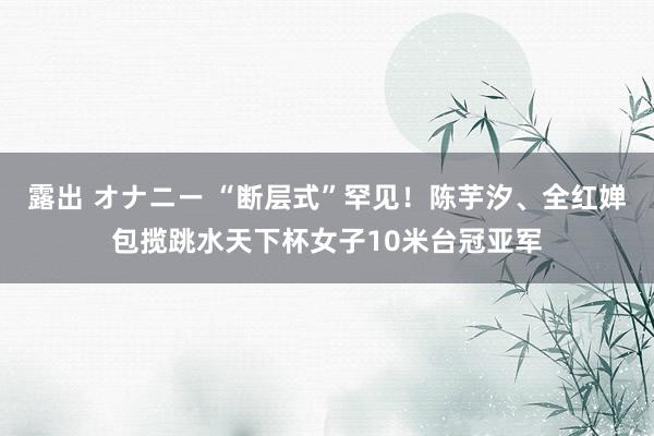 露出 オナニー “断层式”罕见！陈芋汐、全红婵包揽跳水天下杯女子10米台冠亚军