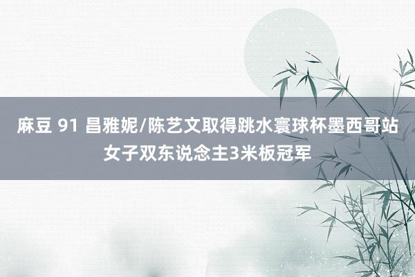 麻豆 91 昌雅妮/陈艺文取得跳水寰球杯墨西哥站女子双东说念主3米板冠军