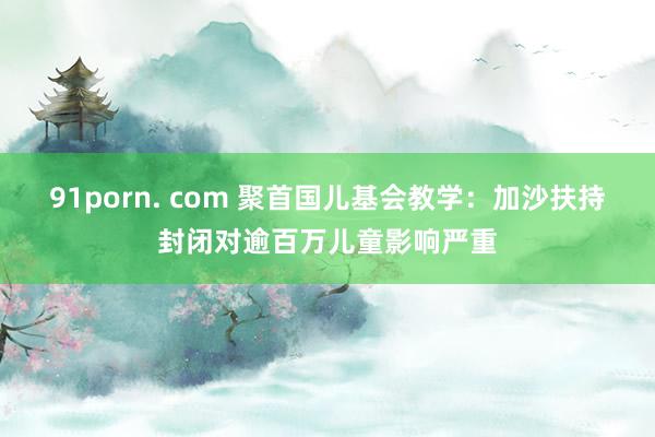 91porn. com 聚首国儿基会教学：加沙扶持封闭对逾百万儿童影响严重