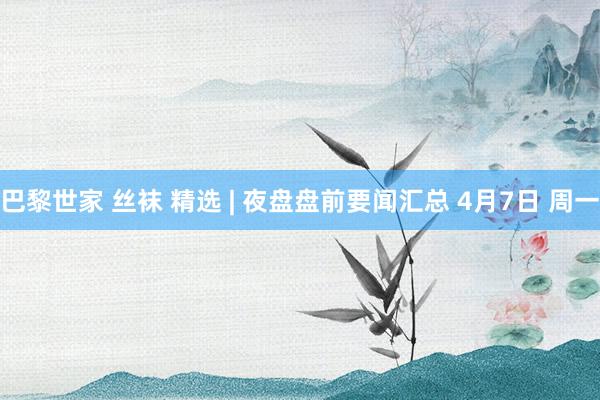巴黎世家 丝袜 精选 | 夜盘盘前要闻汇总 4月7日 周一