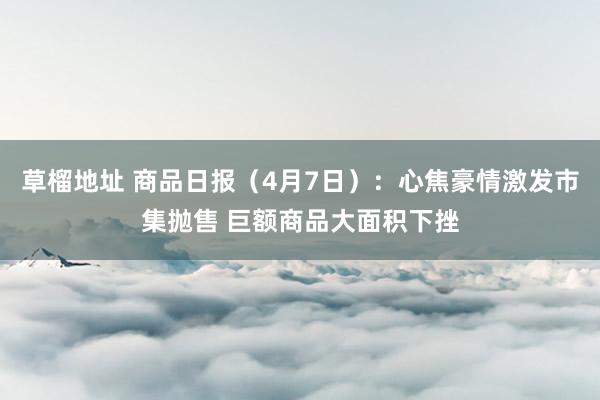 草榴地址 商品日报（4月7日）：心焦豪情激发市集抛售 巨额商品大面积下挫