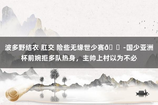 波多野结衣 肛交 险些无缘世少赛😭国少亚洲杯前婉拒多队热身，主帅上村以为不必