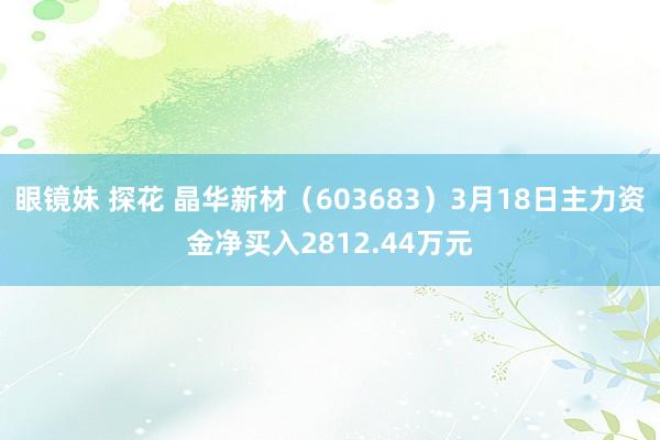 眼镜妹 探花 晶华新材（603683）3月18日主力资金净买入2812.44万元