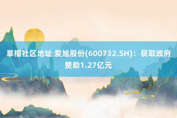 草榴社区地址 爱旭股份(600732.SH)：获取政府赞助1.27亿元