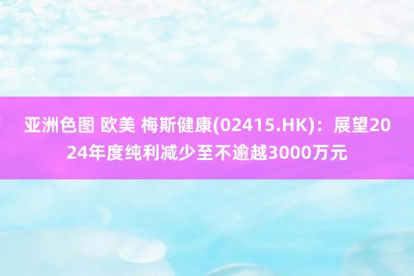 亚洲色图 欧美 梅斯健康(02415.HK)：展望2024年度纯利减少至不逾越3000万元