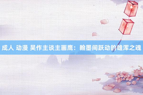 成人 动漫 吴作主谈主画鹰：翰墨间跃动的雄浑之魂