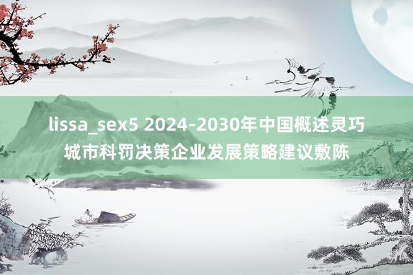 lissa_sex5 2024-2030年中国概述灵巧城市科罚决策企业发展策略建议敷陈