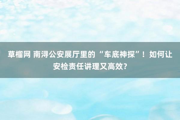 草榴网 南浔公安展厅里的 “车底神探”！如何让安检责任讲理又高效？