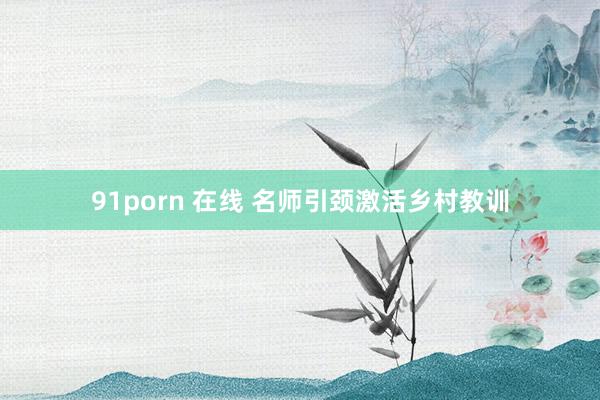 91porn 在线 名师引颈激活乡村教训