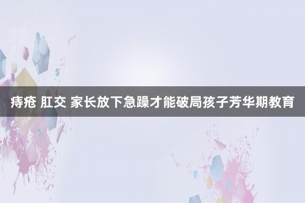 痔疮 肛交 家长放下急躁才能破局孩子芳华期教育