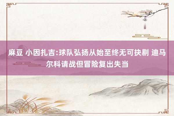 麻豆 小因扎吉:球队弘扬从始至终无可抉剔 迪马尔科请战但冒险复出失当