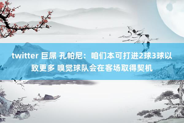 twitter 巨屌 孔帕尼：咱们本可打进2球3球以致更多 嗅觉球队会在客场取得契机
