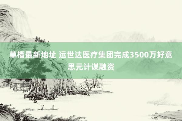 草榴最新地址 运世达医疗集团完成3500万好意思元计谋融资