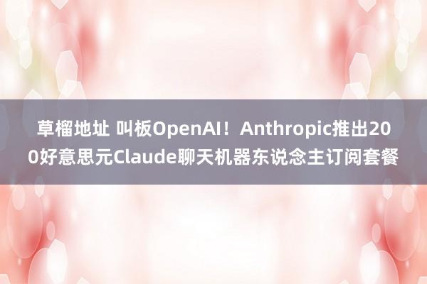 草榴地址 叫板OpenAI！Anthropic推出200好意思元Claude聊天机器东说念主订阅套餐