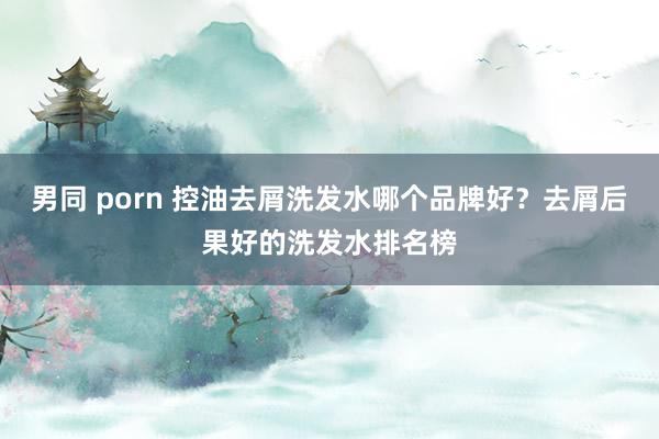 男同 porn 控油去屑洗发水哪个品牌好？去屑后果好的洗发水排名榜