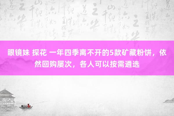 眼镜妹 探花 一年四季离不开的5款矿藏粉饼，依然回购屡次，各人可以按需遴选