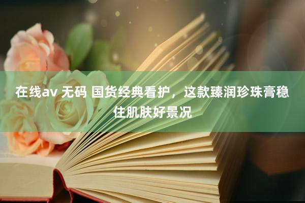 在线av 无码 国货经典看护，这款臻润珍珠膏稳住肌肤好景况