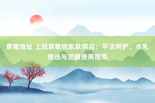 草榴地址 上班族敏锐肌肤照应：平淡呵护、水乳挑选与泥膜使用指南