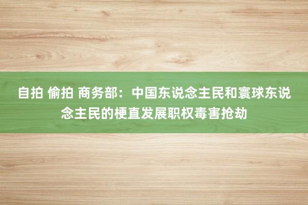 自拍 偷拍 商务部：中国东说念主民和寰球东说念主民的梗直发展职权毒害抢劫
