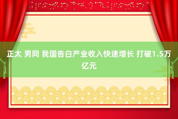 正太 男同 我国告白产业收入快速增长 打破1.5万亿元
