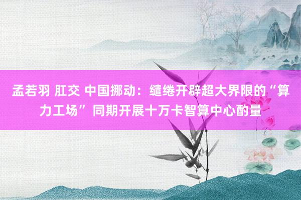 孟若羽 肛交 中国挪动：缱绻开辟超大界限的“算力工场” 同期开展十万卡智算中心酌量
