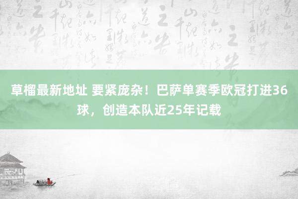 草榴最新地址 要紧庞杂！巴萨单赛季欧冠打进36球，创造本队近25年记载