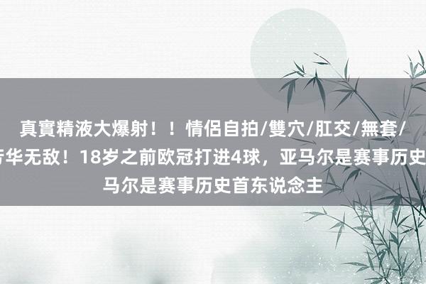真實精液大爆射！！情侶自拍/雙穴/肛交/無套/大量噴精 芳华无敌！18岁之前欧冠打进4球，亚马尔是赛事历史首东说念主