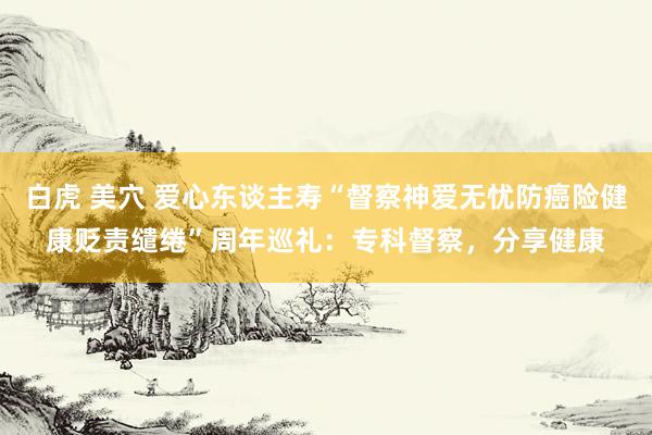 白虎 美穴 爱心东谈主寿“督察神爱无忧防癌险健康贬责缱绻”周年巡礼：专科督察，分享健康
