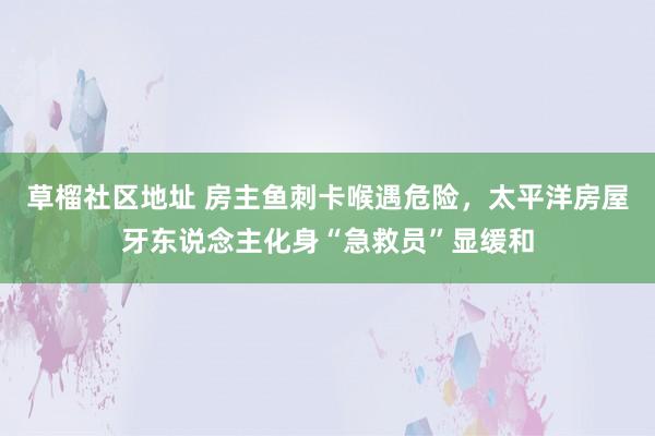 草榴社区地址 房主鱼刺卡喉遇危险，太平洋房屋牙东说念主化身“急救员”显缓和