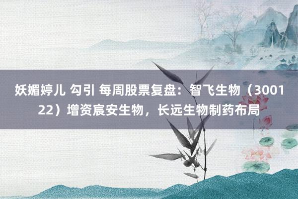 妖媚婷儿 勾引 每周股票复盘：智飞生物（300122）增资宸安生物，长远生物制药布局