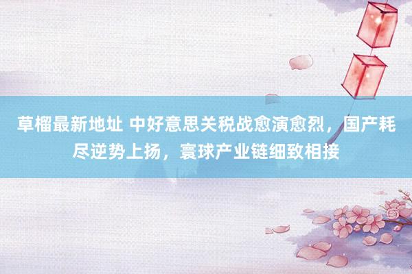 草榴最新地址 中好意思关税战愈演愈烈，国产耗尽逆势上扬，寰球产业链细致相接