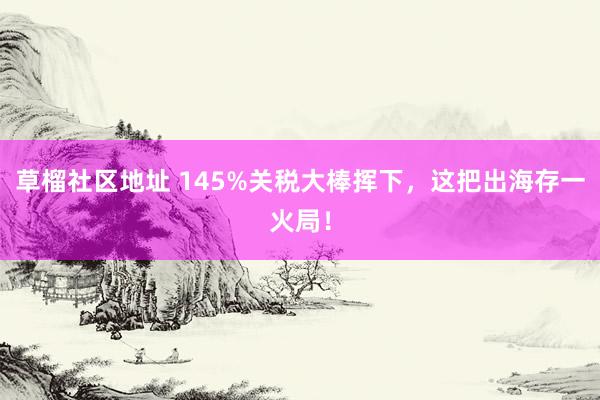 草榴社区地址 145%关税大棒挥下，这把出海存一火局！