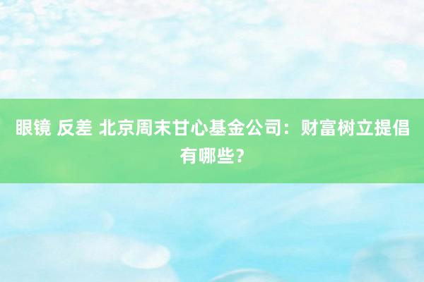 眼镜 反差 北京周末甘心基金公司：财富树立提倡有哪些？