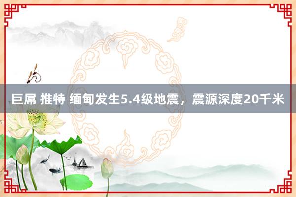 巨屌 推特 缅甸发生5.4级地震，震源深度20千米