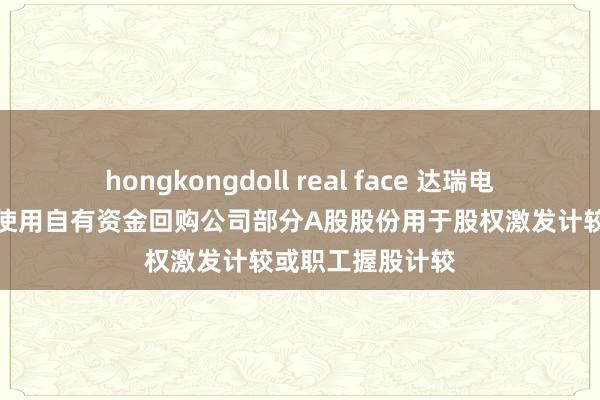 hongkongdoll real face 达瑞电子最新公告：拟使用自有资金回购公司部分A股股份用于股权激发计较或职工握股计较