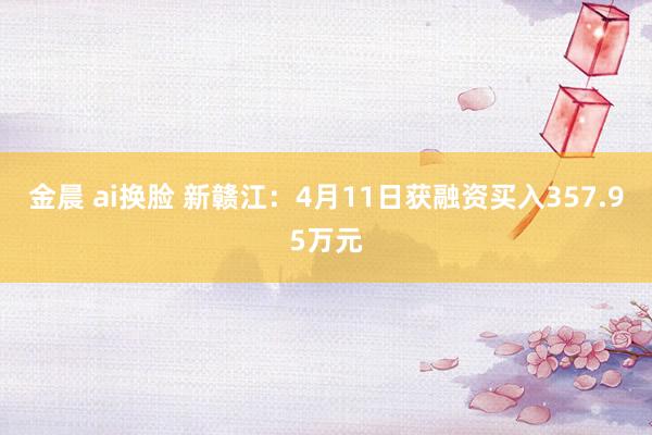 金晨 ai换脸 新赣江：4月11日获融资买入357.95万元