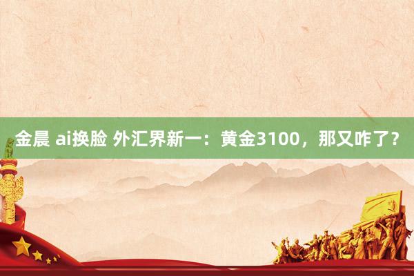 金晨 ai换脸 外汇界新一：黄金3100，那又咋了？