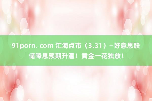 91porn. com 汇海点市（3.31）—好意思联储降息预期升温！黄金一花独放！
