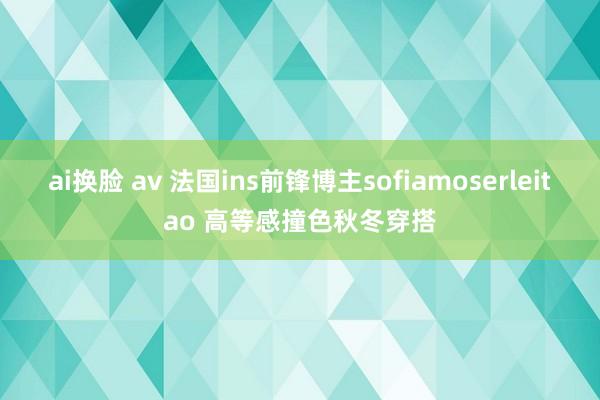 ai换脸 av 法国ins前锋博主sofiamoserleitao 高等感撞色秋冬穿搭