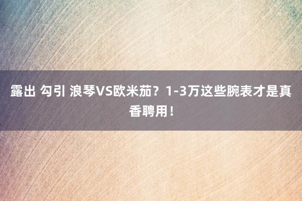 露出 勾引 浪琴VS欧米茄？1-3万这些腕表才是真香聘用！