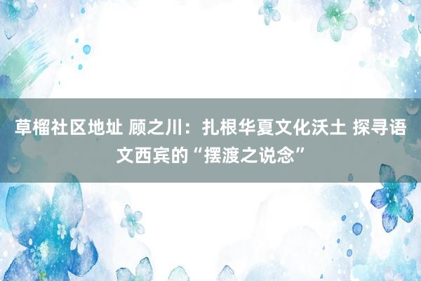 草榴社区地址 顾之川：扎根华夏文化沃土 探寻语文西宾的“摆渡之说念”