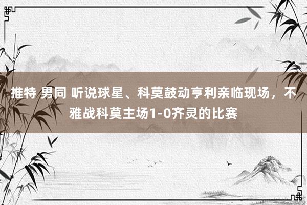 推特 男同 听说球星、科莫鼓动亨利亲临现场，不雅战科莫主场1-0齐灵的比赛
