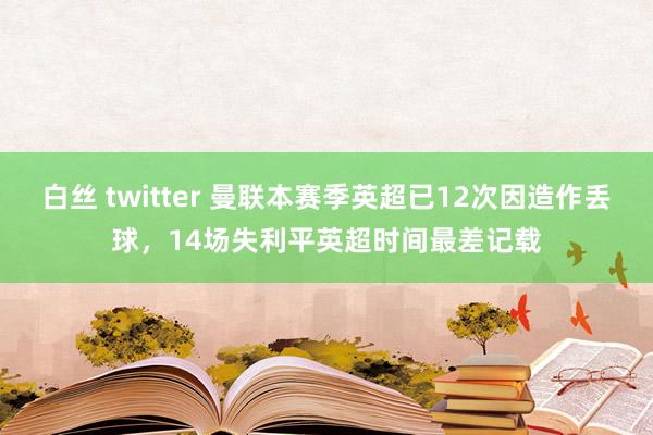 白丝 twitter 曼联本赛季英超已12次因造作丢球，14场失利平英超时间最差记载