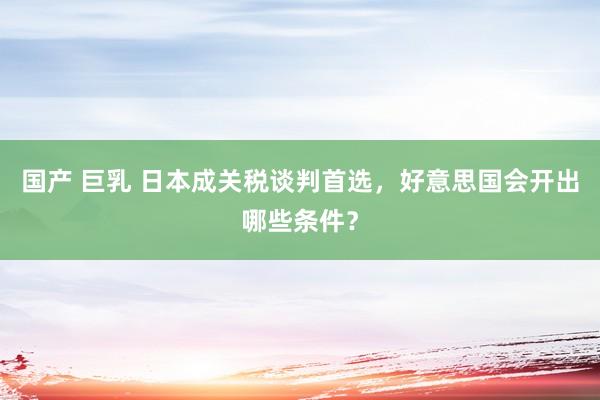 国产 巨乳 日本成关税谈判首选，好意思国会开出哪些条件？