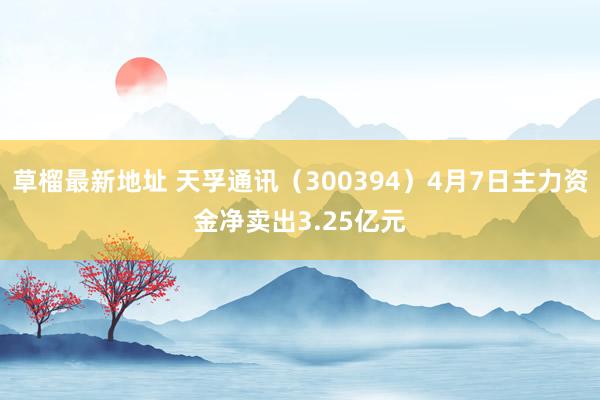 草榴最新地址 天孚通讯（300394）4月7日主力资金净卖出3.25亿元